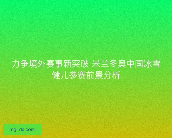 力争境外赛事新突破 米兰冬奥中国冰雪健儿参赛前景分析